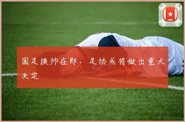 国足换帅在即，足协或将做出重大决定
