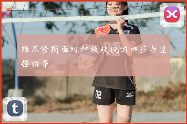 维尼修斯面对种族歧视的回应与坚强抗争