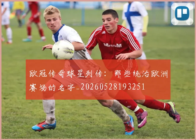 欧冠传奇球星列传:那些统治欧洲赛场的名字_20260528193251